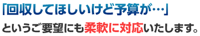 「回収してほしいけど予算が…」というご要望にも柔軟に対応いたします。