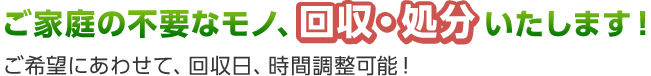 ご家庭の不要なモノ、回収・処分いたします！ご希望にあわせて、回収日、時間調整可能！